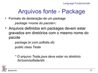 Language Fundamentals


              Arquivos fonte - Package
• Formato da declaração de um package
     package <nome do pacote>;
• Arquivos definidos em packages devem estar
  gravados em diretórios com o mesmo nome do
  pacote
        package br.com.softsite.sfc
        public class Teste

        * O arquivo Teste.java deve estar no diretório
          /br/com/softsite/sfc

 @regismelo                                                  17
 