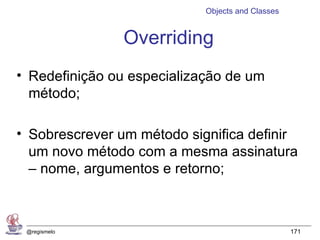 Objects and Classes


               Overriding
• Redefinição ou especialização de um
  método;

• Sobrescrever um método significa definir
  um novo método com a mesma assinatura
  – nome, argumentos e retorno;



 @regismelo                                       171
 