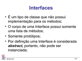 Interfaces
• É um tipo de classe que não possui
  implementação para os métodos;
• O corpo de uma Interface possui somente
  uma lista de métodos;
• Somente protótipos;
• Por definição uma Interface é considerada
  abstract, portanto, não pode ser
  instanciada;

 @regismelo                              177
 