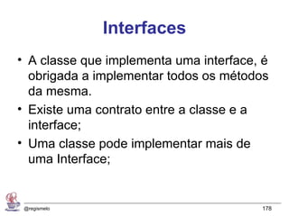 Interfaces
• A classe que implementa uma interface, é
  obrigada a implementar todos os métodos
  da mesma.
• Existe uma contrato entre a classe e a
  interface;
• Uma classe pode implementar mais de
  uma Interface;


 @regismelo                             178
 