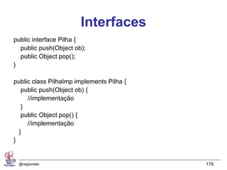 Interfaces
public interface Pilha {
  public push(Object ob);
  public Object pop();
}

public class PilhaImp implements Pilha {
   public push(Object ob) {
     //implementação
   }
   public Object pop() {
     //implementação
  }
}


 @regismelo                                179
 