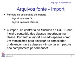 Language Fundamentals


              Arquivos fonte - Import
• Formato da declaração de Imports
     import <pacote.*>;
     Import <pacote.classe>;


• O import, ao contrário do #include do C/C++, não
  inclui o conteúdo das classes importadas na
  classe. Portanto o import é usado apenas como
  um mecanismo para sinalizar ao compilador
  onde encontrar as classes – importar um pacote
  não compromete performance!

 @regismelo                                              18
 