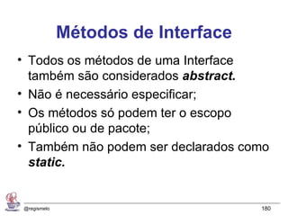 Métodos de Interface
• Todos os métodos de uma Interface
  também são considerados abstract.
• Não é necessário especificar;
• Os métodos só podem ter o escopo
  público ou de pacote;
• Também não podem ser declarados como
  static.


@regismelo                          180
 