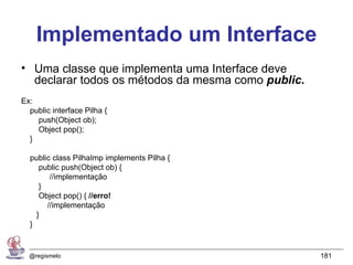Implementado um Interface
• Uma classe que implementa uma Interface deve
  declarar todos os métodos da mesma como public.
Ex:
  public interface Pilha {
    push(Object ob);
    Object pop();
  }

  public class PilhaImp implements Pilha {
     public push(Object ob) {
        //implementação
     }
     Object pop() { //erro!
       //implementação
    }
  }


  @regismelo                                        181
 