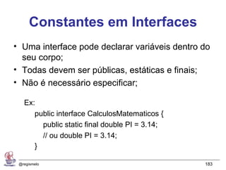 Constantes em Interfaces
• Uma interface pode declarar variáveis dentro do
  seu corpo;
• Todas devem ser públicas, estáticas e finais;
• Não é necessário especificar;

   Ex:
      public interface CalculosMatematicos {
        public static final double PI = 3.14;
        // ou double PI = 3.14;
      }

 @regismelo                                     183
 