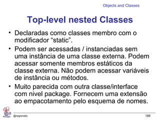 Objects and Classes


          Top-level nested Classes
• Declaradas como classes membro com o
  modificador “static”.
• Podem ser acessadas / instanciadas sem
  uma instância de uma classe externa. Podem
  acessar somente membros estáticos da
  classe externa. Não podem acessar variáveis
  de instância ou métodos.
• Muito parecida com outra classe/interface
  com nivel package. Fornecem uma extensão
  ao empacotamento pelo esquema de nomes.

 @regismelo                                         189
 