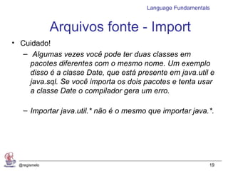 Language Fundamentals


               Arquivos fonte - Import
• Cuidado!
   – Algumas vezes você pode ter duas classes em
     pacotes diferentes com o mesmo nome. Um exemplo
     disso é a classe Date, que está presente em java.util e
     java.sql. Se você importa os dois pacotes e tenta usar
     a classe Date o compilador gera um erro.

    – Importar java.util.* não é o mesmo que importar java.*.




  @regismelo                                                19
 