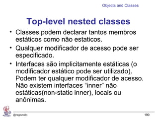 Objects and Classes



          Top-level nested classes
• Classes podem declarar tantos membros
  estáticos como não estaticos.
• Qualquer modificador de acesso pode ser
  especificado.
• Interfaces são implicitamente estáticas (o
  modificador estático pode ser utilizado).
  Podem ter qualquer modificador de acesso.
  Não existem interfaces “inner” não
  estáticas(non-static inner), locais ou
  anônimas.

 @regismelo                                         190
 