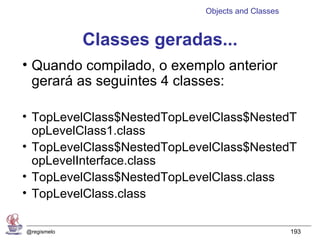 Objects and Classes


             Classes geradas...
• Quando compilado, o exemplo anterior
  gerará as seguintes 4 classes:

• TopLevelClass$NestedTopLevelClass$NestedT
  opLevelClass1.class
• TopLevelClass$NestedTopLevelClass$NestedT
  opLevelInterface.class
• TopLevelClass$NestedTopLevelClass.class
• TopLevelClass.class

@regismelo                                        193
 