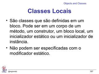 Objects and Classes


              Classes Locais
• São classes que são definidas em um
  bloco. Pode ser em um corpo de um
  método, um construtor, um bloco local, um
  inicializador estático ou um inicializador de
  instância.
• Não podem ser especificadas com o
  modificador estático.


 @regismelo                                          197
 