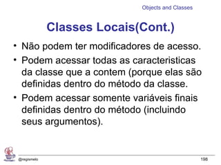 Objects and Classes


              Classes Locais(Cont.)
• Não podem ter modificadores de acesso.
• Podem acessar todas as caracteristicas
  da classe que a contem (porque elas são
  definidas dentro do método da classe.
• Podem acessar somente variáveis finais
  definidas dentro do método (incluindo
  seus argumentos).


 @regismelo                                        198
 
