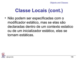 Objects and Classes



              Classe Locais (cont.)
• Não podem ser especificadas com o
  modificador estático, mas se elas são
  declaradas dentro de um contexto estatico
  ou de um inicializador estático, elas se
  tornam estáticas.




 @regismelo                                        199
 