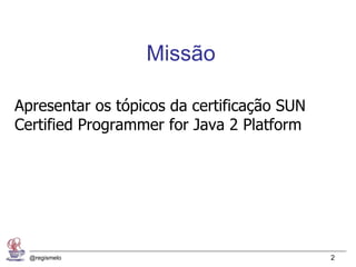Missão

Apresentar os tópicos da certificação SUN
Certified Programmer for Java 2 Platform




  @regismelo                                2
 