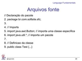 Language Fundamentals


                   Arquivos fonte
// Declaração do pacote
2. package br.com.softsite.sfc;
3.
4. // Imports
5. import java.awt.Button; // importa uma classe específica
6. import java.util.*; // importa um pacote
7.
8. // Definicao da classe
9. public class Test {...}



  @regismelo                                                  20
 