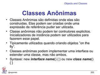 Objects and Classes



              Classes Anônimas
• Classes Anônimas são definidas onde elas são
  construidas. Elas podem ser criadas onde uma
  expressão de referência puder ser utilzada.
• Classe anônimas não podem ter contrutores explicitos.
  Inicializadores de instância podem ser utilizados para
  fazerem esse papel.
• Tipicamente utilizados quando criando objetos ”on the
  fly”.
• Classes anônimas podem implementar uma interface ou
  estender uma classe, mas não ambos.
• Syntaxe: new interface name() { } ou new class name()
  {}

 @regismelo                                                202
 