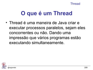 Thread


              O que é um Thread
• Thread é uma maneira de Java criar e
  executar processos paralelos, sejam eles
  concorrentes ou não. Dando uma
  impressão que vários programas estão
  executando simultaneamente.




 @regismelo                                209
 