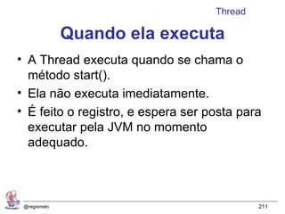 Thread

              Quando ela executa
• A Thread executa quando se chama o
  método start().
• Ela não executa imediatamente.
• É feito o registro, e espera ser posta para
  executar pela JVM no momento
  adequado.



 @regismelo                                  211
 