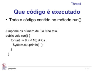 Thread

        Que código é executado
• Todo o código contido no método run().

//Imprime os número de 0 a 9 na tela.
public void run() {
     for (int i = 0; i < 10; i++) {
       System.out.println( i );
     }
   }



 @regismelo                                      212
 