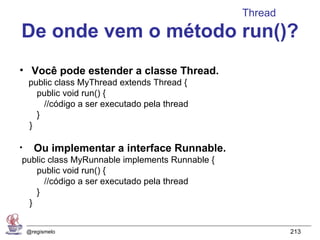 Thread
De onde vem o método run()?
• Você pode estender a classe Thread.
    public class MyThread extends Thread {
      public void run() {
        //código a ser executado pela thread
      }
    }

•     Ou implementar a interface Runnable.
public class MyRunnable implements Runnable {
    public void run() {
      //código a ser executado pela thread
    }
  }


    @regismelo                                           213
 