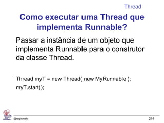 Thread

    Como executar uma Thread que
       implementa Runnable?
 Passar a instância de um objeto que
 implementa Runnable para o construtor
 da classe Thread.

 Thread myT = new Thread( new MyRunnable );
 myT.start();




@regismelo                                       214
 