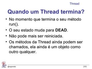 Thread

 Quando um Thread termina?
• No momento que termina o seu método
  run().
• O seu estado muda para DEAD.
• Não pode mais ser reiniciada.
• Os métodos da Thread ainda podem ser
  chamados, ela ainda é um objeto como
  outro qualquer.


 @regismelo                              215
 