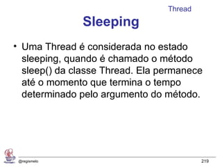 Thread
               Sleeping
• Uma Thread é considerada no estado
  sleeping, quando é chamado o método
  sleep() da classe Thread. Ela permanece
  até o momento que termina o tempo
  determinado pelo argumento do método.




 @regismelo                               219
 