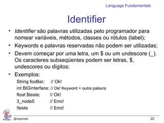 Language Fundamentals


                               Identifier
• Identifier são palavras utilizadas pelo programador para
  nomear variáveis, métodos, classes ou rótulos (label);
• Keywords e palavras reservadas não podem ser utilizadas;
• Devem começar por uma letra, um $ ou um undescore (_).
  Os caracteres subseqüentes podem ser letras, $,
  undescores ou dígitos;
• Exemplos:
    String fooBar; // Ok!
    int BIGinterface; // Ok! Keyword + outra palavra
    float $teste;     // Ok!
    3_node5           // Erro!
    !teste            // Erro!

  @regismelo                                                           22
 