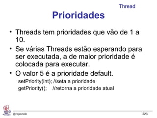 Thread
                   Prioridades
• Threads tem prioridades que vão de 1 a
  10.
• Se várias Threads estão esperando para
  ser executada, a de maior prioridade é
  colocada para executar.
• O valor 5 é a prioridade default.
    setPriority(int); //seta a prioridade
    getPriority(); //retorna a prioridade atual



 @regismelo                                                223
 