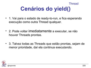 Thread
              Cenários do yield()
• 1. Vai para o estado de ready-to-run, e fica esperando
  execução como outra Thread qualquer.

• 2. Pode voltar imediatamente a executar, se não
  houver Threads prontas.

• 3. Talvez todas as Threads que estão prontas, sejam de
  menor prioridade, daí ela continua executando.




 @regismelo                                                225
 