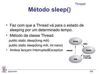 Thread
                Método sleep()

• Faz com que a Thread vá para o estado de
  sleeping por um determinado tempo.
• Método da classe Thread.
  public static sleep(long mili)
  public static sleep(long mili, int nano)
• Ambos lançam InterruptedException




 @regismelo                                           226
 