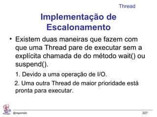 Thread

              Implementação de
               Escalonamento
• Existem duas maneiras que fazem com
  que uma Thread pare de executar sem a
  explícita chamada de do método wait() ou
  suspend().
  1. Devido a uma operação de I/O.
  2. Uma outra Thread de maior prioridade está
  pronta para executar.


 @regismelo                                      227
 