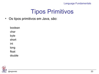 Language Fundamentals


                 Tipos Primitivos
• Os tipos primitivos em Java, são:

    boolean
    char
    byte
    short
    int
    long
    float
    double




  @regismelo                                              23
 