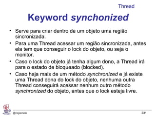 Thread

              Keyword synchonized
• Serve para criar dentro de um objeto uma região
  sincronizada.
• Para uma Thread acessar um região sincronizada, antes
  ela tem que conseguir o lock do objeto, ou seja o
  monitor.
• Caso o lock do objeto já tenha algum dono, a Thread irá
  para o estado de bloqueado (blocked).
• Caso haja mais de um método synchronized e já existe
  uma Thread dona do lock do objeto, nenhuma outra
  Thread conseguirá acessar nenhum outro método
  synchronized do objeto, antes que o lock esteja livre.



 @regismelo                                            231
 