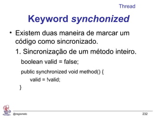 Thread

              Keyword synchonized
• Existem duas maneira de marcar um
  código como sincronizado.
  1. Sincronização de um método inteiro.
      boolean valid = false;
      public synchronized void method() {
              valid = !valid;
     }



 @regismelo                                          232
 