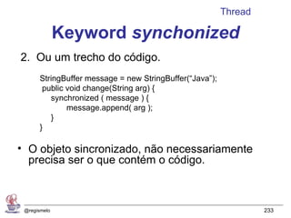 Thread

              Keyword synchonized
2. Ou um trecho do código.
       StringBuffer message = new StringBuffer(“Java”);
        public void change(String arg) {
          synchronized ( message ) {
               message.append( arg );
          }
       }

• O objeto sincronizado, não necessariamente
  precisa ser o que contém o código.



 @regismelo                                                        233
 