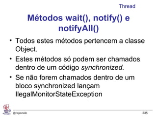 Thread

              Métodos wait(), notify() e
                    notifyAll()
• Todos estes métodos pertencem a classe
  Object.
• Estes métodos só podem ser chamados
  dentro de um código synchronized.
• Se não forem chamados dentro de um
  bloco synchronized lançam
  IlegalMonitorStateException

 @regismelo                                   235
 