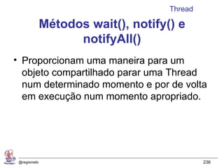 Thread

              Métodos wait(), notify() e
                    notifyAll()
• Proporcionam uma maneira para um
  objeto compartilhado parar uma Thread
  num determinado momento e por de volta
  em execução num momento apropriado.




 @regismelo                                   236
 