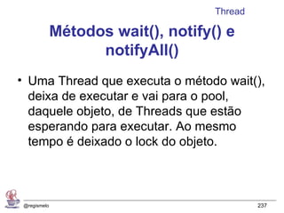 Thread

              Métodos wait(), notify() e
                    notifyAll()
• Uma Thread que executa o método wait(),
  deixa de executar e vai para o pool,
  daquele objeto, de Threads que estão
  esperando para executar. Ao mesmo
  tempo é deixado o lock do objeto.



 @regismelo                                   237
 