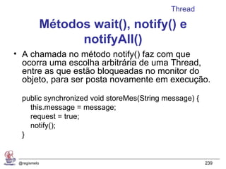 Thread

              Métodos wait(), notify() e
                    notifyAll()
• A chamada no método notify() faz com que
  ocorra uma escolha arbitrária de uma Thread,
  entre as que estão bloqueadas no monitor do
  objeto, para ser posta novamente em execução.

  public synchronized void storeMes(String message) {
    this.message = message;
    request = true;
    notify();
  }


 @regismelo                                             239
 