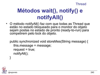 Thread

              Métodos wait(), notify() e
                    notifyAll()
• O método notifyAll() faz com que todas as Thread que
  estão no estado bloqueado para o monitor do objeto
  sejam postas no estado de pronto (ready-to-run) para
  competirem pelo lock do objeto.

  public synchronized void storeMes(String message) {
    this.message = message;
    request = true;
    notifyAll();
  }



 @regismelo                                              240
 