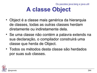 Os pacotes java.lang e java.util

              A classe Object
• Object é a classe mais genérica da hierarquia
  de classes, todas as outras classes herdam
  diretamente ou indiretamente dela.
• Se uma classe não contém a palavra extends na
  sua declaração, o compilador construirá uma
  classe que herda de Object.
• Todos os métodos desta classe são herdados
  por suas sub classes.



 @regismelo                                              244
 
