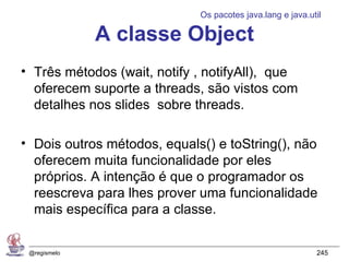 Os pacotes java.lang e java.util

              A classe Object
• Três métodos (wait, notify , notifyAll), que
  oferecem suporte a threads, são vistos com
  detalhes nos slides sobre threads.

• Dois outros métodos, equals() e toString(), não
  oferecem muita funcionalidade por eles
  próprios. A intenção é que o programador os
  reescreva para lhes prover uma funcionalidade
  mais específica para a classe.


 @regismelo                                                245
 