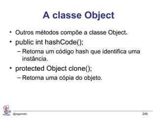 A classe Object
• Outros métodos compõe a classe Object.
• public int hashCode();
    – Retorna um código hash que identifica uma
      instância.
• protected Object clone();
    – Retorna uma cópia do objeto.




 @regismelo                                       248
 