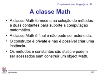 Os pacotes java.lang e java.util


              A classe Math
• A classe Math fornece uma coleção de métodos
  e duas contantes para suporte a computação
  matemática.
• A classe Math é final e não pode ser estendida.
• O construtor é private e não é possível criar uma
  instância.
• Os métodos e constantes são static e podem
  ser acessados sem construir um object Math.


 @regismelo                                                250
 