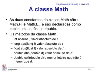 Os pacotes java.lang e java.util

                  A classe Math
• As duas constantes da classe Math são :
  Math.PI e Math.E, e são declaradas como
  public , static, final e double.
• Os métodos da classe Math.
    –   int abs(int i) valor absoluto de i
    –   long abs(long l) valor absoluto de l
    –   float abs(float f) valor absoluto de f
    –   double abs(double d) valor absoluto de d
    –   double ceil(double d) o menor inteiro que não é
        menor que d.

 @regismelo                                                        251
 
