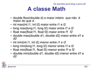 Os pacotes java.lang e java.util

               A classe Math
   – double floor(double d) o maior inteiro que não é
     maior do que d .
   – int max(int i1, int i2) maior entre i1 e i2
   – long max(long l1, long l2) maior entre l1 e l2
   – float max(float f1, float f2) maior entre f1 f2
   – double max(double d1, double d2) maior entre d1 e
     d2
   – int min(int i1, int i2) menor entre i1 e i2
   – long min(long l1, long l2) menor entre l1 e l2
   – float min(float f1, float f2) menor entre f1 e f2
   – double min(double d1, double d2) menor entre d1 e
     d2


@regismelo                                                    252
 