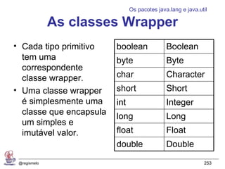 Os pacotes java.lang e java.util

              As classes Wrapper
• Cada tipo primitivo    boolean              Boolean
  tem uma                byte                 Byte
  correspondente
  classe wrapper.        char                 Character
• Uma classe wrapper     short                Short
  é simplesmente uma     int                  Integer
  classe que encapsula
                         long                 Long
  um simples e
  imutável valor.        float                Float
                         double               Double
 @regismelo                                                  253
 