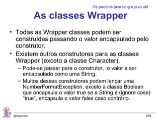 Os pacotes java.lang e java.util

              As classes Wrapper
• Todas as Wrapper classes podem ser
  construídas passando o valor encapsulado pelo
  construtor.
• Existem outros construtores para as classes
  Wrapper (exceto a classe Character).
    – Pode-se passar para o construtor, o valor a ser
      encapsulado como uma String.
    – Muitos desses construtores podem lançar uma
      NumberFormatException, exceto a classe Boolean
      que encapsula o valor true se a String é (ignore case)
      “true”, encapsula o valor false caso contrário.


 @regismelo                                                      254
 