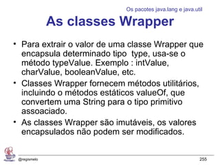 Os pacotes java.lang e java.util

              As classes Wrapper
• Para extrair o valor de uma classe Wrapper que
  encapsula determinado tipo type, usa-se o
  método typeValue. Exemplo : intValue,
  charValue, booleanValue, etc.
• Classes Wrapper fornecem métodos utilitários,
  incluindo o métodos estáticos valueOf, que
  convertem uma String para o tipo primitivo
  assoaciado.
• As classes Wrapper são imutáveis, os valores
  encapsulados não podem ser modificados.


 @regismelo                                               255
 