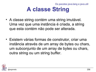 Os pacotes java.lang e java.util

              A classe String
• A classe string contém uma string imutável.
  Uma vez que uma instância é criada, a string
  que esta contém não pode ser alterada.

• Existem várias formas de construtor, criar uma
  instância através de um array de bytes ou chars,
  um subconjunto de um array de bytes ou chars,
  outra string ou um string buffer.



 @regismelo                                                256
 